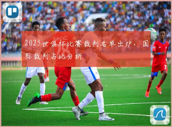 2025世俱杯比赛裁判名单出炉，国际裁判占比分析