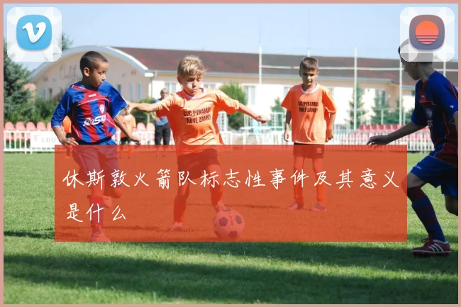 休斯敦火箭队标志性事件及其意义是什么