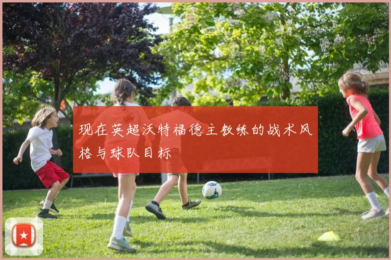 现在英超沃特福德主教练的战术风格与球队目标