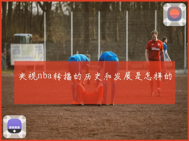 央视nba转播的历史和发展是怎样的