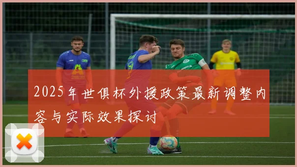 2025年世俱杯外援政策最新调整内容与实际效果探讨