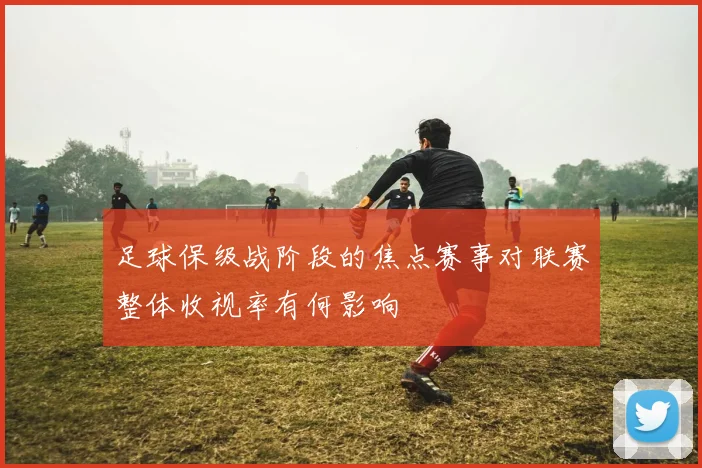 足球保级战阶段的焦点赛事对联赛整体收视率有何影响